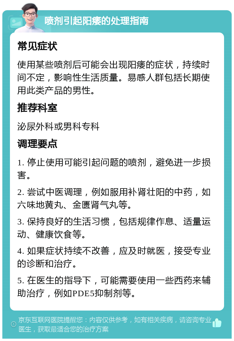 喷剂引起阳痿的处理指南 常见症状 使用某些喷剂后可能会出现阳痿的症状，持续时间不定，影响性生活质量。易感人群包括长期使用此类产品的男性。 推荐科室 泌尿外科或男科专科 调理要点 1. 停止使用可能引起问题的喷剂，避免进一步损害。 2. 尝试中医调理，例如服用补肾壮阳的中药，如六味地黄丸、金匮肾气丸等。 3. 保持良好的生活习惯，包括规律作息、适量运动、健康饮食等。 4. 如果症状持续不改善，应及时就医，接受专业的诊断和治疗。 5. 在医生的指导下，可能需要使用一些西药来辅助治疗，例如PDE5抑制剂等。