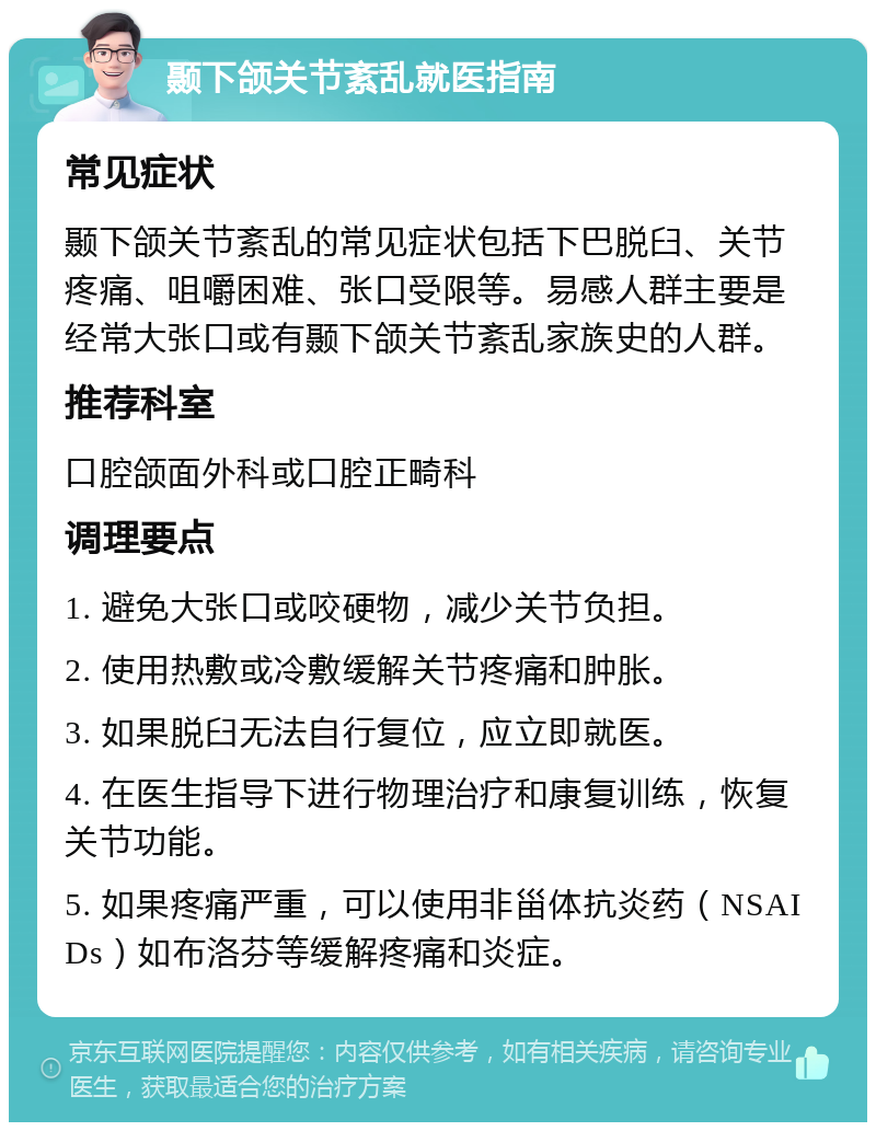 颞下颌关节紊乱就医指南 常见症状 颞下颌关节紊乱的常见症状包括下巴脱臼、关节疼痛、咀嚼困难、张口受限等。易感人群主要是经常大张口或有颞下颌关节紊乱家族史的人群。 推荐科室 口腔颌面外科或口腔正畸科 调理要点 1. 避免大张口或咬硬物，减少关节负担。 2. 使用热敷或冷敷缓解关节疼痛和肿胀。 3. 如果脱臼无法自行复位，应立即就医。 4. 在医生指导下进行物理治疗和康复训练，恢复关节功能。 5. 如果疼痛严重，可以使用非甾体抗炎药（NSAIDs）如布洛芬等缓解疼痛和炎症。