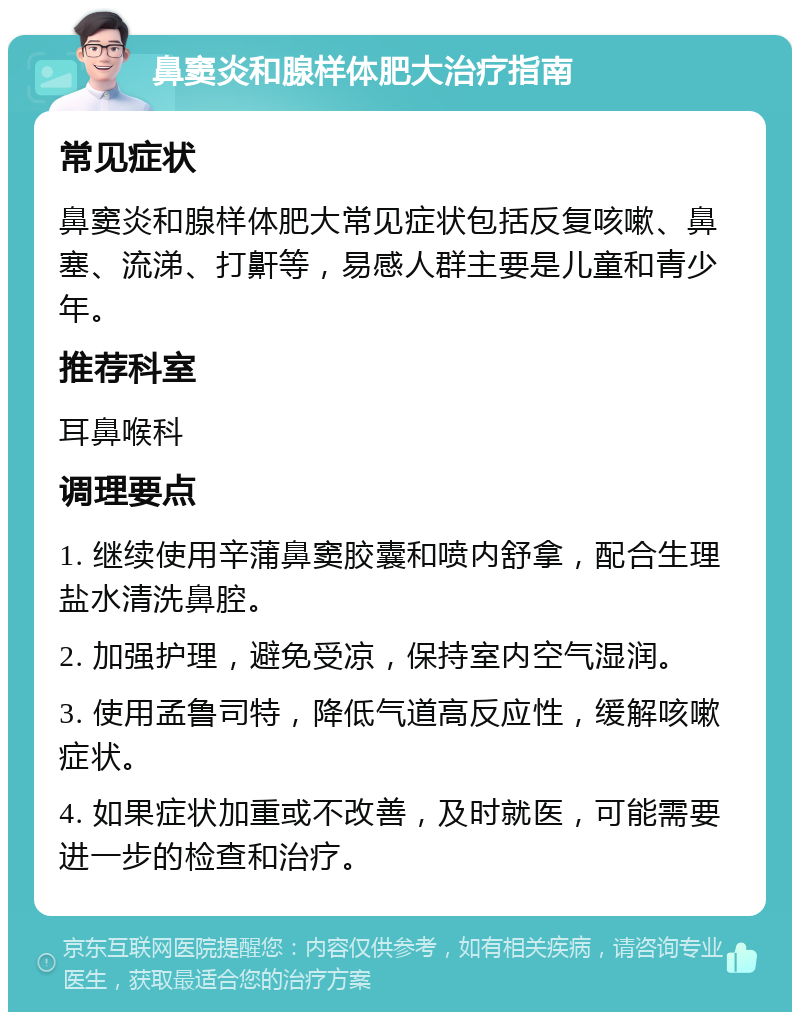 鼻窦炎和腺样体肥大治疗指南 常见症状 鼻窦炎和腺样体肥大常见症状包括反复咳嗽、鼻塞、流涕、打鼾等，易感人群主要是儿童和青少年。 推荐科室 耳鼻喉科 调理要点 1. 继续使用辛蒲鼻窦胶囊和喷内舒拿，配合生理盐水清洗鼻腔。 2. 加强护理，避免受凉，保持室内空气湿润。 3. 使用孟鲁司特，降低气道高反应性，缓解咳嗽症状。 4. 如果症状加重或不改善，及时就医，可能需要进一步的检查和治疗。