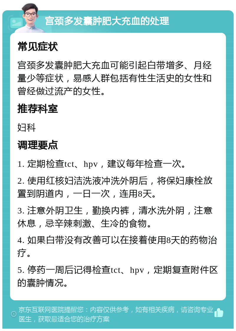 宫颈多发囊肿肥大充血的处理 常见症状 宫颈多发囊肿肥大充血可能引起白带增多、月经量少等症状，易感人群包括有性生活史的女性和曾经做过流产的女性。 推荐科室 妇科 调理要点 1. 定期检查tct、hpv，建议每年检查一次。 2. 使用红核妇洁洗液冲洗外阴后，将保妇康栓放置到阴道内，一日一次，连用8天。 3. 注意外阴卫生，勤换内裤，清水洗外阴，注意休息，忌辛辣刺激、生冷的食物。 4. 如果白带没有改善可以在接着使用8天的药物治疗。 5. 停药一周后记得检查tct、hpv，定期复查附件区的囊肿情况。