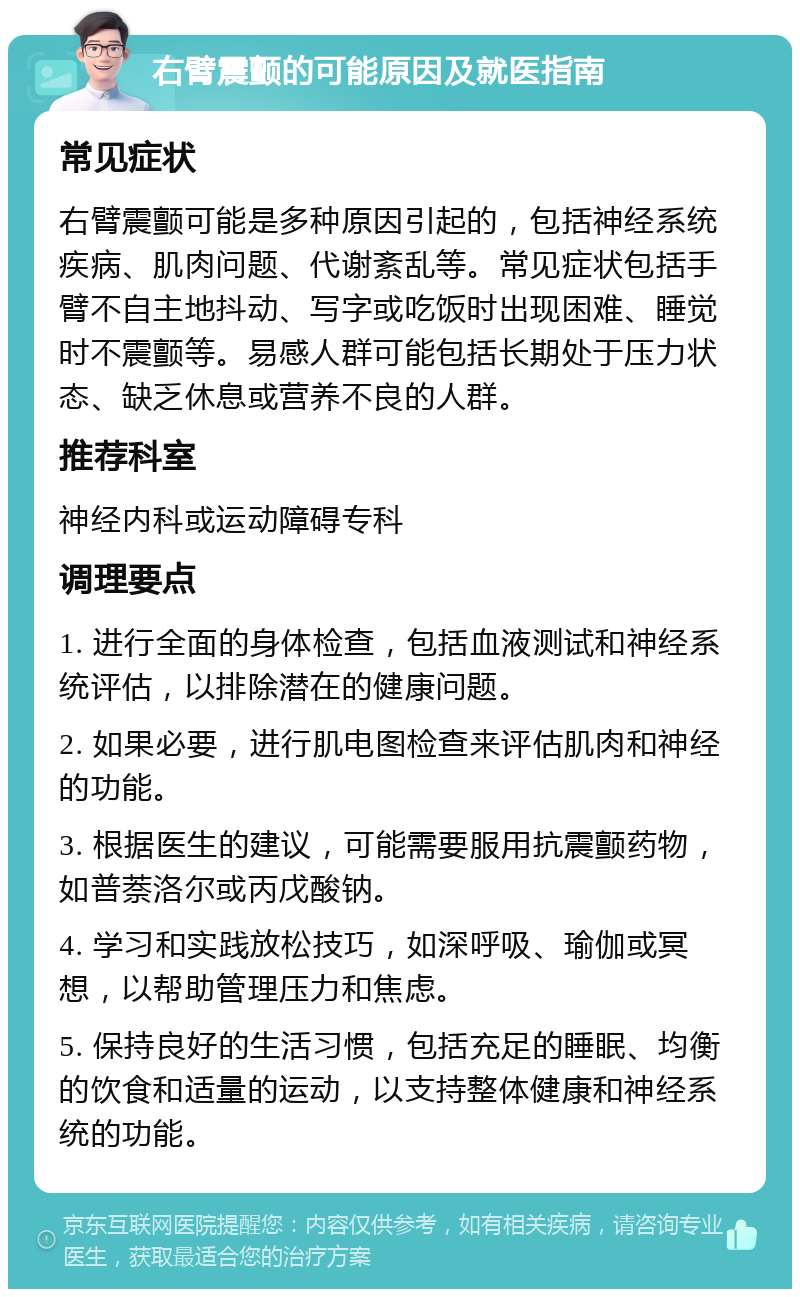 右臂震颤的可能原因及就医指南 常见症状 右臂震颤可能是多种原因引起的，包括神经系统疾病、肌肉问题、代谢紊乱等。常见症状包括手臂不自主地抖动、写字或吃饭时出现困难、睡觉时不震颤等。易感人群可能包括长期处于压力状态、缺乏休息或营养不良的人群。 推荐科室 神经内科或运动障碍专科 调理要点 1. 进行全面的身体检查，包括血液测试和神经系统评估，以排除潜在的健康问题。 2. 如果必要，进行肌电图检查来评估肌肉和神经的功能。 3. 根据医生的建议，可能需要服用抗震颤药物，如普萘洛尔或丙戊酸钠。 4. 学习和实践放松技巧，如深呼吸、瑜伽或冥想，以帮助管理压力和焦虑。 5. 保持良好的生活习惯，包括充足的睡眠、均衡的饮食和适量的运动，以支持整体健康和神经系统的功能。