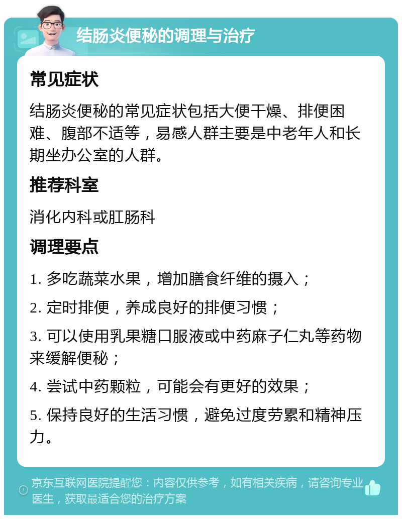 结肠炎便秘的调理与治疗 常见症状 结肠炎便秘的常见症状包括大便干燥、排便困难、腹部不适等，易感人群主要是中老年人和长期坐办公室的人群。 推荐科室 消化内科或肛肠科 调理要点 1. 多吃蔬菜水果，增加膳食纤维的摄入； 2. 定时排便，养成良好的排便习惯； 3. 可以使用乳果糖口服液或中药麻子仁丸等药物来缓解便秘； 4. 尝试中药颗粒，可能会有更好的效果； 5. 保持良好的生活习惯，避免过度劳累和精神压力。