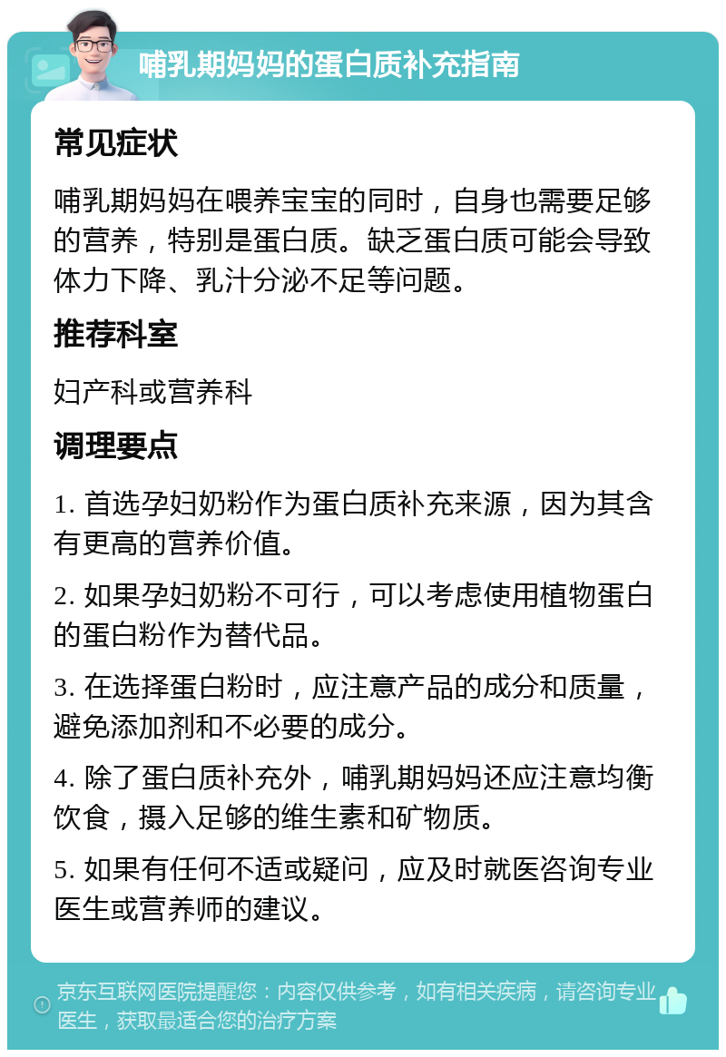 哺乳期妈妈的蛋白质补充指南 常见症状 哺乳期妈妈在喂养宝宝的同时，自身也需要足够的营养，特别是蛋白质。缺乏蛋白质可能会导致体力下降、乳汁分泌不足等问题。 推荐科室 妇产科或营养科 调理要点 1. 首选孕妇奶粉作为蛋白质补充来源，因为其含有更高的营养价值。 2. 如果孕妇奶粉不可行，可以考虑使用植物蛋白的蛋白粉作为替代品。 3. 在选择蛋白粉时，应注意产品的成分和质量，避免添加剂和不必要的成分。 4. 除了蛋白质补充外，哺乳期妈妈还应注意均衡饮食，摄入足够的维生素和矿物质。 5. 如果有任何不适或疑问，应及时就医咨询专业医生或营养师的建议。