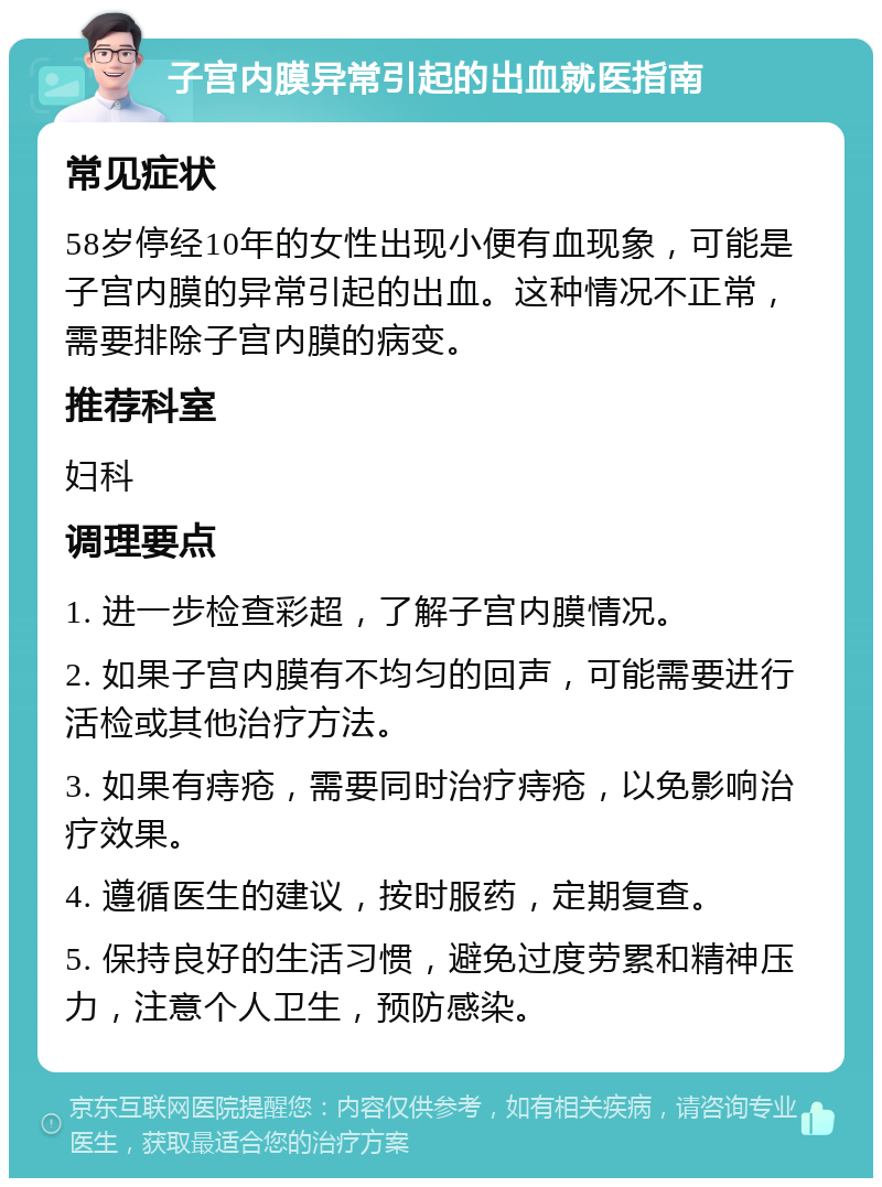 子宫内膜异常引起的出血就医指南 常见症状 58岁停经10年的女性出现小便有血现象，可能是子宫内膜的异常引起的出血。这种情况不正常，需要排除子宫内膜的病变。 推荐科室 妇科 调理要点 1. 进一步检查彩超，了解子宫内膜情况。 2. 如果子宫内膜有不均匀的回声，可能需要进行活检或其他治疗方法。 3. 如果有痔疮，需要同时治疗痔疮，以免影响治疗效果。 4. 遵循医生的建议，按时服药，定期复查。 5. 保持良好的生活习惯，避免过度劳累和精神压力，注意个人卫生，预防感染。