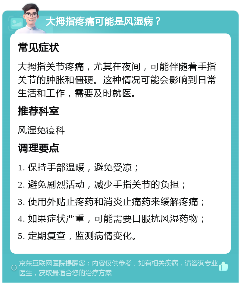 大拇指疼痛可能是风湿病？ 常见症状 大拇指关节疼痛，尤其在夜间，可能伴随着手指关节的肿胀和僵硬。这种情况可能会影响到日常生活和工作，需要及时就医。 推荐科室 风湿免疫科 调理要点 1. 保持手部温暖，避免受凉； 2. 避免剧烈活动，减少手指关节的负担； 3. 使用外贴止疼药和消炎止痛药来缓解疼痛； 4. 如果症状严重，可能需要口服抗风湿药物； 5. 定期复查，监测病情变化。