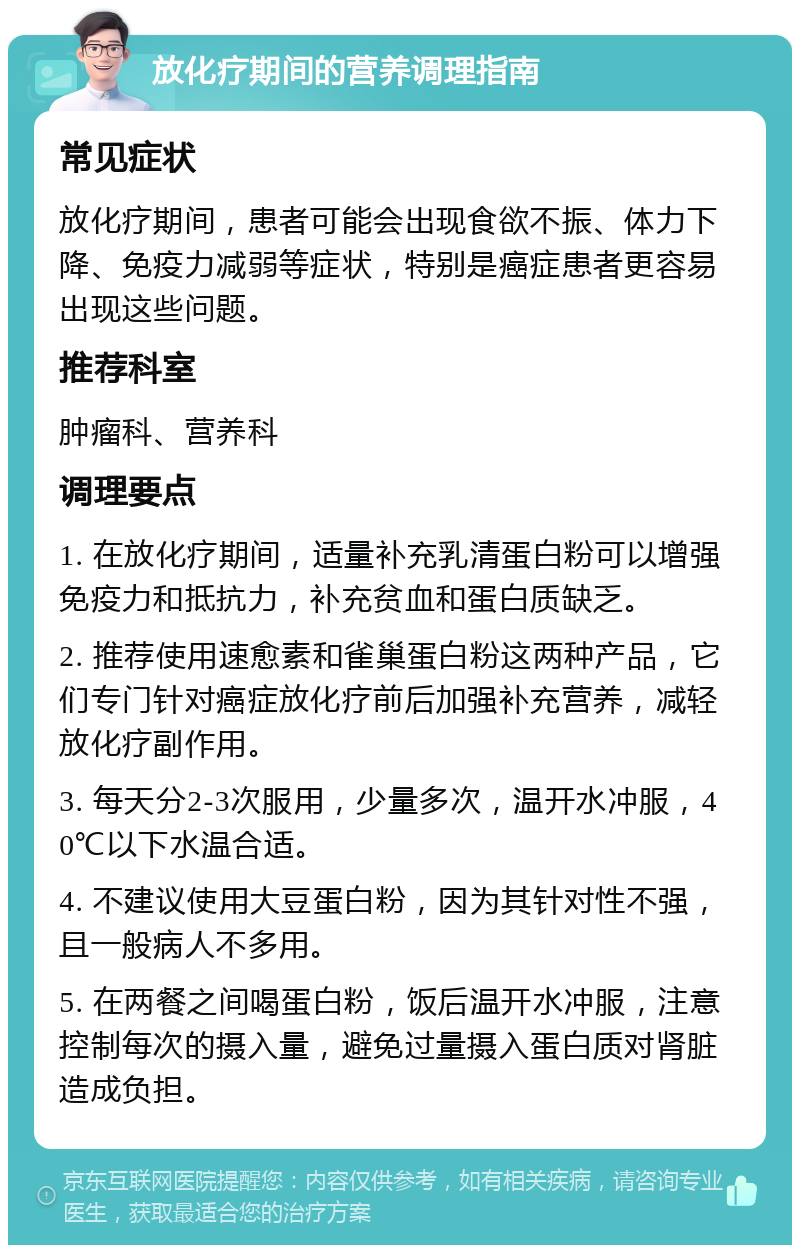 放化疗期间的营养调理指南 常见症状 放化疗期间，患者可能会出现食欲不振、体力下降、免疫力减弱等症状，特别是癌症患者更容易出现这些问题。 推荐科室 肿瘤科、营养科 调理要点 1. 在放化疗期间，适量补充乳清蛋白粉可以增强免疫力和抵抗力，补充贫血和蛋白质缺乏。 2. 推荐使用速愈素和雀巢蛋白粉这两种产品，它们专门针对癌症放化疗前后加强补充营养，减轻放化疗副作用。 3. 每天分2-3次服用，少量多次，温开水冲服，40℃以下水温合适。 4. 不建议使用大豆蛋白粉，因为其针对性不强，且一般病人不多用。 5. 在两餐之间喝蛋白粉，饭后温开水冲服，注意控制每次的摄入量，避免过量摄入蛋白质对肾脏造成负担。