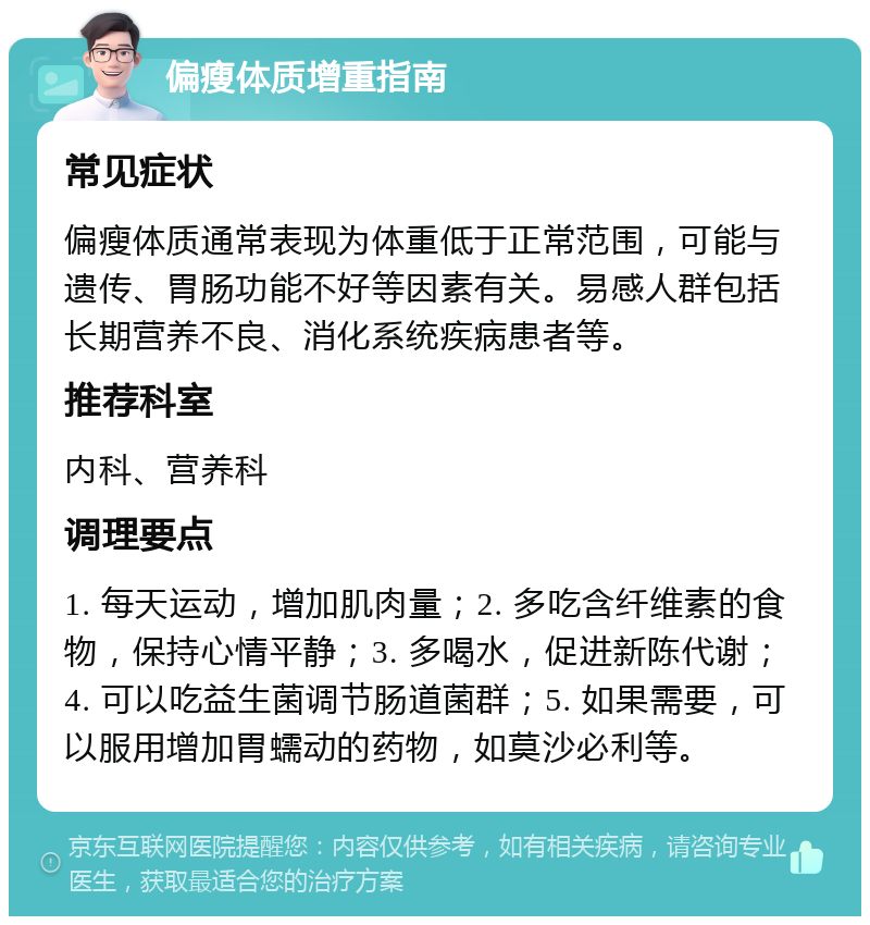 偏瘦体质增重指南 常见症状 偏瘦体质通常表现为体重低于正常范围，可能与遗传、胃肠功能不好等因素有关。易感人群包括长期营养不良、消化系统疾病患者等。 推荐科室 内科、营养科 调理要点 1. 每天运动，增加肌肉量；2. 多吃含纤维素的食物，保持心情平静；3. 多喝水，促进新陈代谢；4. 可以吃益生菌调节肠道菌群；5. 如果需要，可以服用增加胃蠕动的药物，如莫沙必利等。