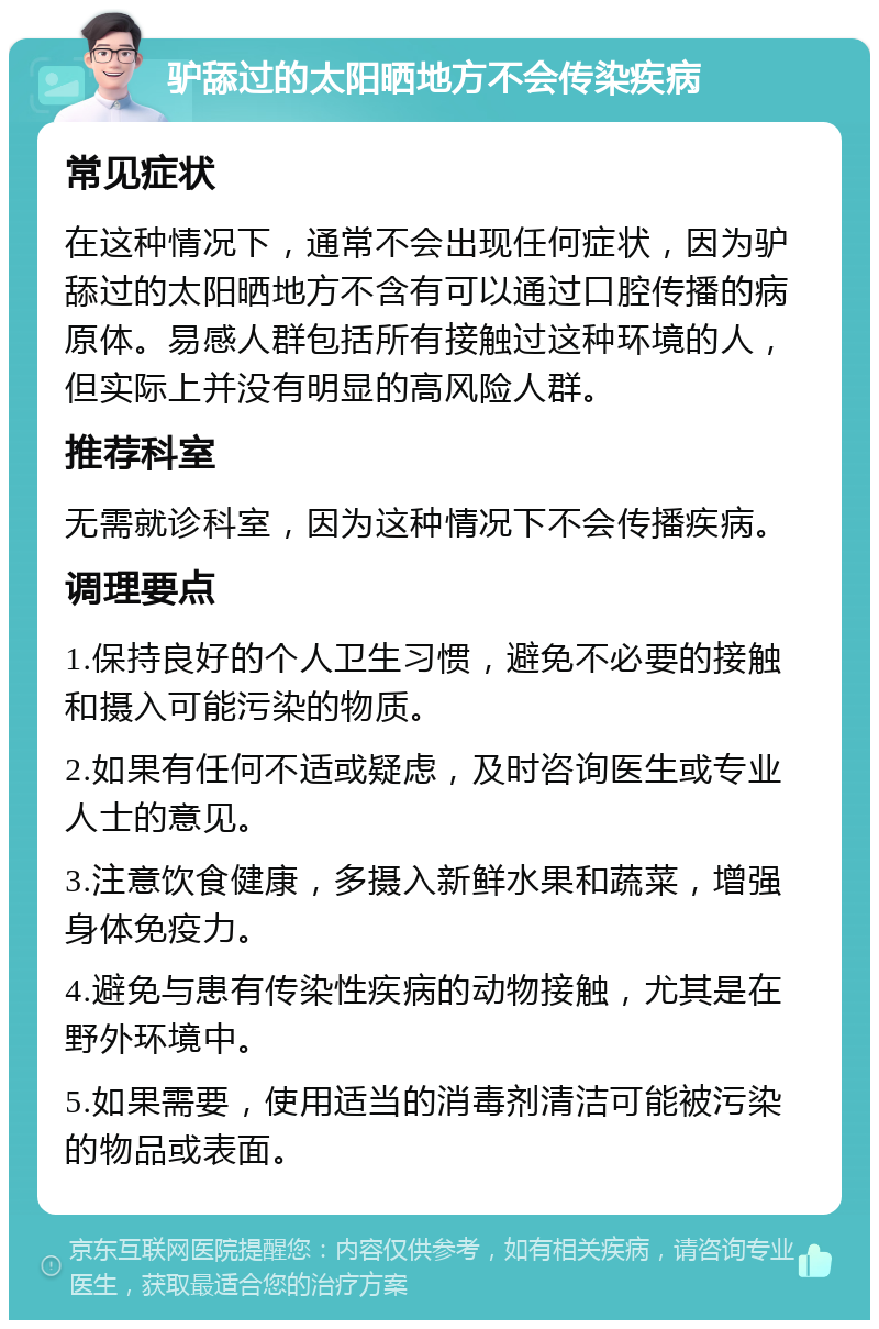 驴舔过的太阳晒地方不会传染疾病 常见症状 在这种情况下，通常不会出现任何症状，因为驴舔过的太阳晒地方不含有可以通过口腔传播的病原体。易感人群包括所有接触过这种环境的人，但实际上并没有明显的高风险人群。 推荐科室 无需就诊科室，因为这种情况下不会传播疾病。 调理要点 1.保持良好的个人卫生习惯，避免不必要的接触和摄入可能污染的物质。 2.如果有任何不适或疑虑，及时咨询医生或专业人士的意见。 3.注意饮食健康，多摄入新鲜水果和蔬菜，增强身体免疫力。 4.避免与患有传染性疾病的动物接触，尤其是在野外环境中。 5.如果需要，使用适当的消毒剂清洁可能被污染的物品或表面。