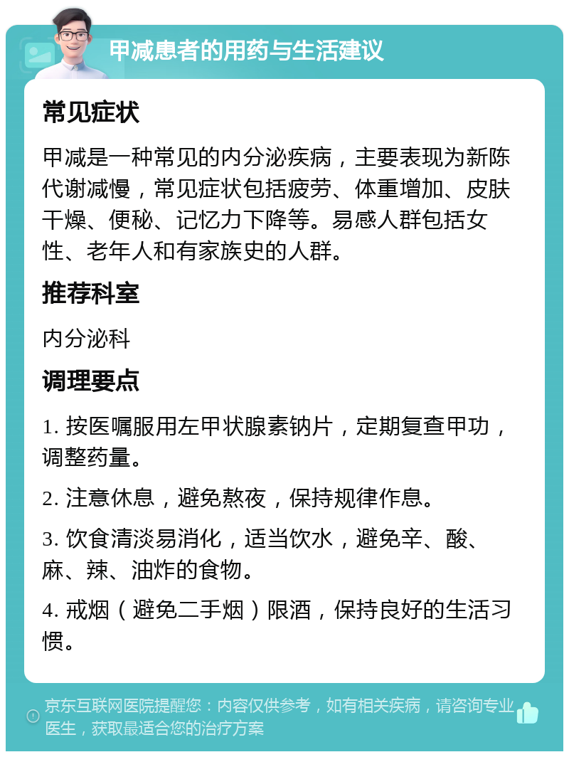 甲减患者的用药与生活建议 常见症状 甲减是一种常见的内分泌疾病，主要表现为新陈代谢减慢，常见症状包括疲劳、体重增加、皮肤干燥、便秘、记忆力下降等。易感人群包括女性、老年人和有家族史的人群。 推荐科室 内分泌科 调理要点 1. 按医嘱服用左甲状腺素钠片，定期复查甲功，调整药量。 2. 注意休息，避免熬夜，保持规律作息。 3. 饮食清淡易消化，适当饮水，避免辛、酸、麻、辣、油炸的食物。 4. 戒烟（避免二手烟）限酒，保持良好的生活习惯。