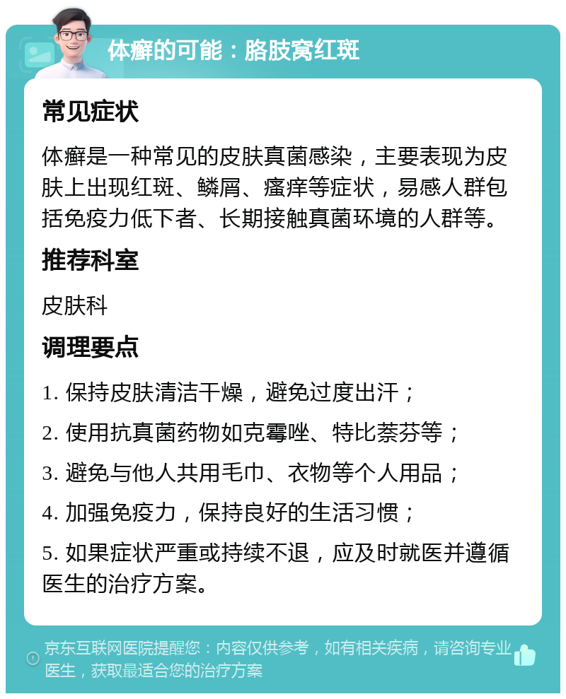 体癣的可能：胳肢窝红斑 常见症状 体癣是一种常见的皮肤真菌感染，主要表现为皮肤上出现红斑、鳞屑、瘙痒等症状，易感人群包括免疫力低下者、长期接触真菌环境的人群等。 推荐科室 皮肤科 调理要点 1. 保持皮肤清洁干燥，避免过度出汗； 2. 使用抗真菌药物如克霉唑、特比萘芬等； 3. 避免与他人共用毛巾、衣物等个人用品； 4. 加强免疫力，保持良好的生活习惯； 5. 如果症状严重或持续不退，应及时就医并遵循医生的治疗方案。