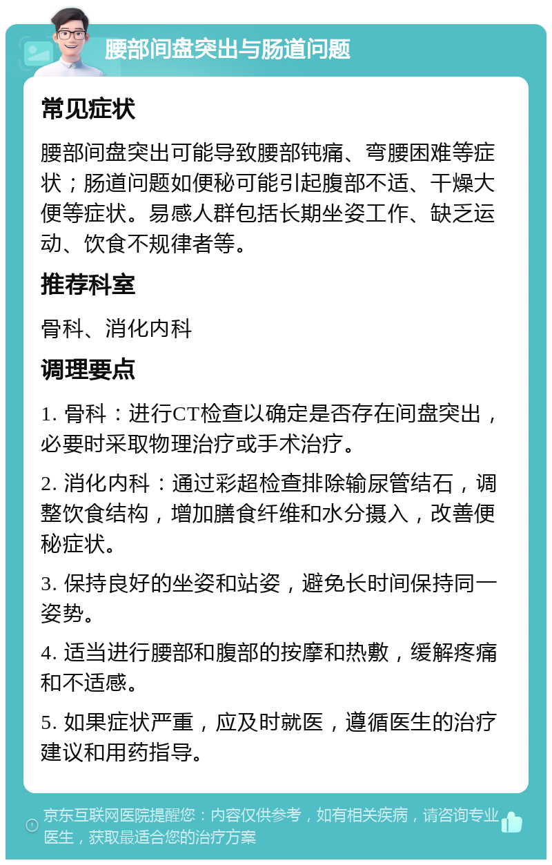 腰部间盘突出与肠道问题 常见症状 腰部间盘突出可能导致腰部钝痛、弯腰困难等症状；肠道问题如便秘可能引起腹部不适、干燥大便等症状。易感人群包括长期坐姿工作、缺乏运动、饮食不规律者等。 推荐科室 骨科、消化内科 调理要点 1. 骨科：进行CT检查以确定是否存在间盘突出，必要时采取物理治疗或手术治疗。 2. 消化内科：通过彩超检查排除输尿管结石，调整饮食结构，增加膳食纤维和水分摄入，改善便秘症状。 3. 保持良好的坐姿和站姿，避免长时间保持同一姿势。 4. 适当进行腰部和腹部的按摩和热敷，缓解疼痛和不适感。 5. 如果症状严重，应及时就医，遵循医生的治疗建议和用药指导。