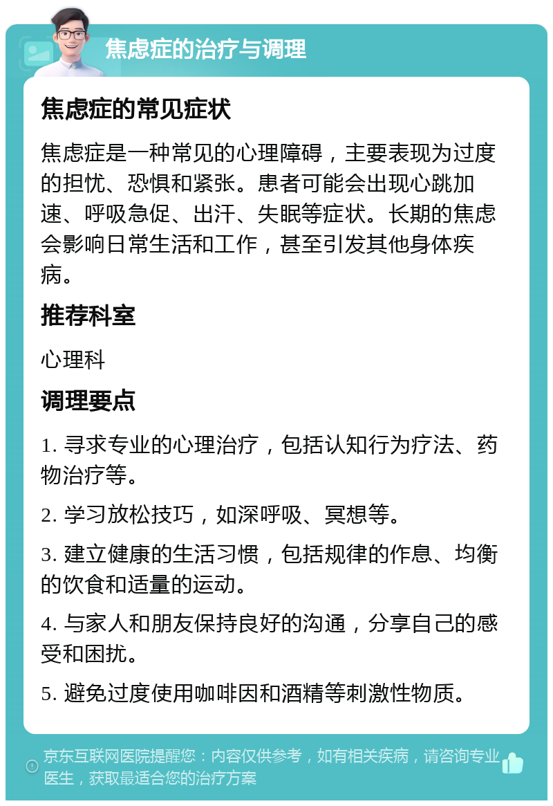 焦虑症的治疗与调理 焦虑症的常见症状 焦虑症是一种常见的心理障碍，主要表现为过度的担忧、恐惧和紧张。患者可能会出现心跳加速、呼吸急促、出汗、失眠等症状。长期的焦虑会影响日常生活和工作，甚至引发其他身体疾病。 推荐科室 心理科 调理要点 1. 寻求专业的心理治疗，包括认知行为疗法、药物治疗等。 2. 学习放松技巧，如深呼吸、冥想等。 3. 建立健康的生活习惯，包括规律的作息、均衡的饮食和适量的运动。 4. 与家人和朋友保持良好的沟通，分享自己的感受和困扰。 5. 避免过度使用咖啡因和酒精等刺激性物质。