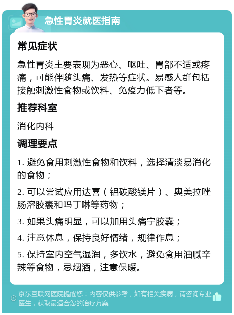 急性胃炎就医指南 常见症状 急性胃炎主要表现为恶心、呕吐、胃部不适或疼痛，可能伴随头痛、发热等症状。易感人群包括接触刺激性食物或饮料、免疫力低下者等。 推荐科室 消化内科 调理要点 1. 避免食用刺激性食物和饮料，选择清淡易消化的食物； 2. 可以尝试应用达喜（铝碳酸镁片）、奥美拉唑肠溶胶囊和吗丁啉等药物； 3. 如果头痛明显，可以加用头痛宁胶囊； 4. 注意休息，保持良好情绪，规律作息； 5. 保持室内空气湿润，多饮水，避免食用油腻辛辣等食物，忌烟酒，注意保暖。