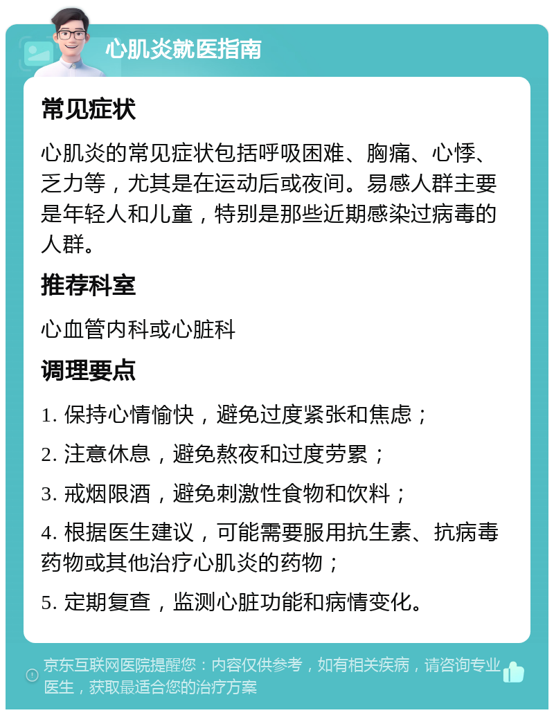 心肌炎就医指南 常见症状 心肌炎的常见症状包括呼吸困难、胸痛、心悸、乏力等，尤其是在运动后或夜间。易感人群主要是年轻人和儿童，特别是那些近期感染过病毒的人群。 推荐科室 心血管内科或心脏科 调理要点 1. 保持心情愉快，避免过度紧张和焦虑； 2. 注意休息，避免熬夜和过度劳累； 3. 戒烟限酒，避免刺激性食物和饮料； 4. 根据医生建议，可能需要服用抗生素、抗病毒药物或其他治疗心肌炎的药物； 5. 定期复查，监测心脏功能和病情变化。