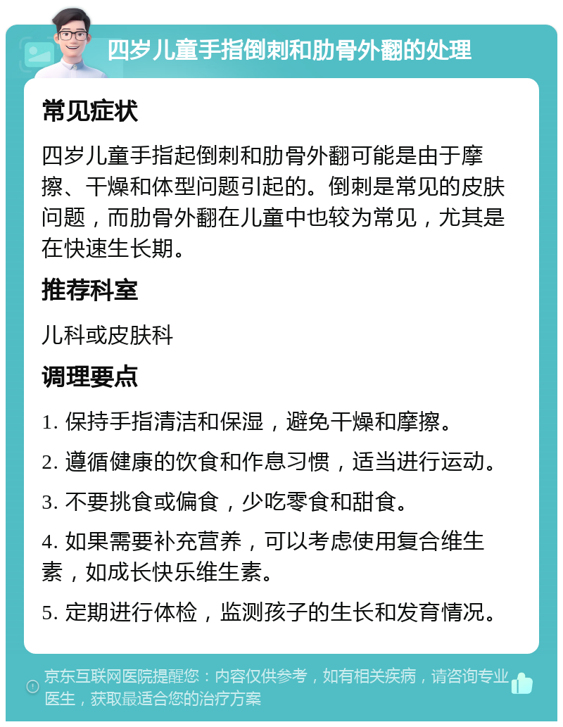 四岁儿童手指倒刺和肋骨外翻的处理 常见症状 四岁儿童手指起倒刺和肋骨外翻可能是由于摩擦、干燥和体型问题引起的。倒刺是常见的皮肤问题，而肋骨外翻在儿童中也较为常见，尤其是在快速生长期。 推荐科室 儿科或皮肤科 调理要点 1. 保持手指清洁和保湿，避免干燥和摩擦。 2. 遵循健康的饮食和作息习惯，适当进行运动。 3. 不要挑食或偏食，少吃零食和甜食。 4. 如果需要补充营养，可以考虑使用复合维生素，如成长快乐维生素。 5. 定期进行体检，监测孩子的生长和发育情况。