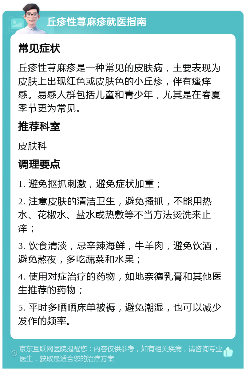 丘疹性荨麻疹就医指南 常见症状 丘疹性荨麻疹是一种常见的皮肤病，主要表现为皮肤上出现红色或皮肤色的小丘疹，伴有瘙痒感。易感人群包括儿童和青少年，尤其是在春夏季节更为常见。 推荐科室 皮肤科 调理要点 1. 避免抠抓刺激，避免症状加重； 2. 注意皮肤的清洁卫生，避免搔抓，不能用热水、花椒水、盐水或热敷等不当方法烫洗来止痒； 3. 饮食清淡，忌辛辣海鲜，牛羊肉，避免饮酒，避免熬夜，多吃蔬菜和水果； 4. 使用对症治疗的药物，如地奈德乳膏和其他医生推荐的药物； 5. 平时多晒晒床单被褥，避免潮湿，也可以减少发作的频率。