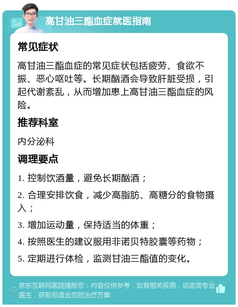 高甘油三酯血症就医指南 常见症状 高甘油三酯血症的常见症状包括疲劳、食欲不振、恶心呕吐等。长期酗酒会导致肝脏受损，引起代谢紊乱，从而增加患上高甘油三酯血症的风险。 推荐科室 内分泌科 调理要点 1. 控制饮酒量，避免长期酗酒； 2. 合理安排饮食，减少高脂肪、高糖分的食物摄入； 3. 增加运动量，保持适当的体重； 4. 按照医生的建议服用非诺贝特胶囊等药物； 5. 定期进行体检，监测甘油三酯值的变化。