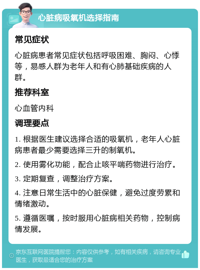 心脏病吸氧机选择指南 常见症状 心脏病患者常见症状包括呼吸困难、胸闷、心悸等，易感人群为老年人和有心肺基础疾病的人群。 推荐科室 心血管内科 调理要点 1. 根据医生建议选择合适的吸氧机，老年人心脏病患者最少需要选择三升的制氧机。 2. 使用雾化功能，配合止咳平喘药物进行治疗。 3. 定期复查，调整治疗方案。 4. 注意日常生活中的心脏保健，避免过度劳累和情绪激动。 5. 遵循医嘱，按时服用心脏病相关药物，控制病情发展。