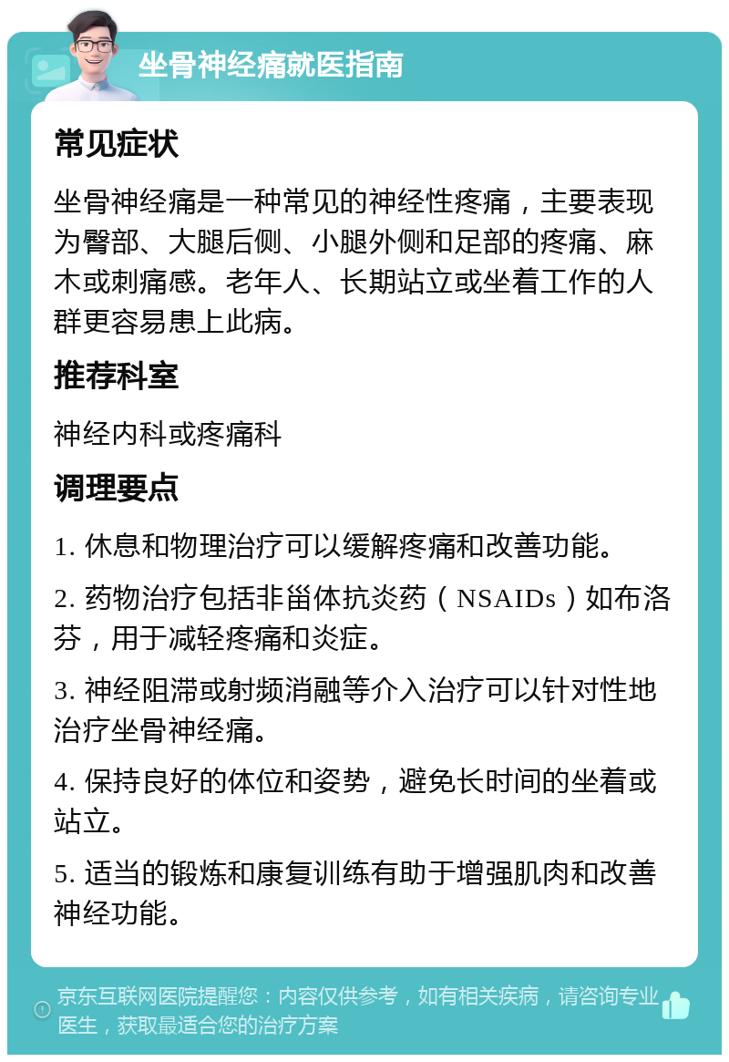 坐骨神经痛就医指南 常见症状 坐骨神经痛是一种常见的神经性疼痛，主要表现为臀部、大腿后侧、小腿外侧和足部的疼痛、麻木或刺痛感。老年人、长期站立或坐着工作的人群更容易患上此病。 推荐科室 神经内科或疼痛科 调理要点 1. 休息和物理治疗可以缓解疼痛和改善功能。 2. 药物治疗包括非甾体抗炎药（NSAIDs）如布洛芬，用于减轻疼痛和炎症。 3. 神经阻滞或射频消融等介入治疗可以针对性地治疗坐骨神经痛。 4. 保持良好的体位和姿势，避免长时间的坐着或站立。 5. 适当的锻炼和康复训练有助于增强肌肉和改善神经功能。