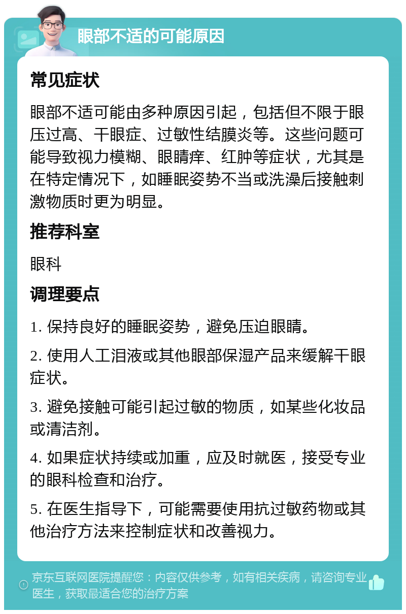 眼部不适的可能原因 常见症状 眼部不适可能由多种原因引起，包括但不限于眼压过高、干眼症、过敏性结膜炎等。这些问题可能导致视力模糊、眼睛痒、红肿等症状，尤其是在特定情况下，如睡眠姿势不当或洗澡后接触刺激物质时更为明显。 推荐科室 眼科 调理要点 1. 保持良好的睡眠姿势，避免压迫眼睛。 2. 使用人工泪液或其他眼部保湿产品来缓解干眼症状。 3. 避免接触可能引起过敏的物质，如某些化妆品或清洁剂。 4. 如果症状持续或加重，应及时就医，接受专业的眼科检查和治疗。 5. 在医生指导下，可能需要使用抗过敏药物或其他治疗方法来控制症状和改善视力。