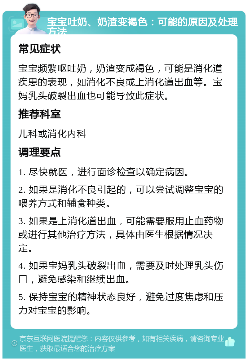 宝宝吐奶、奶渣变褐色：可能的原因及处理方法 常见症状 宝宝频繁呕吐奶，奶渣变成褐色，可能是消化道疾患的表现，如消化不良或上消化道出血等。宝妈乳头破裂出血也可能导致此症状。 推荐科室 儿科或消化内科 调理要点 1. 尽快就医，进行面诊检查以确定病因。 2. 如果是消化不良引起的，可以尝试调整宝宝的喂养方式和辅食种类。 3. 如果是上消化道出血，可能需要服用止血药物或进行其他治疗方法，具体由医生根据情况决定。 4. 如果宝妈乳头破裂出血，需要及时处理乳头伤口，避免感染和继续出血。 5. 保持宝宝的精神状态良好，避免过度焦虑和压力对宝宝的影响。