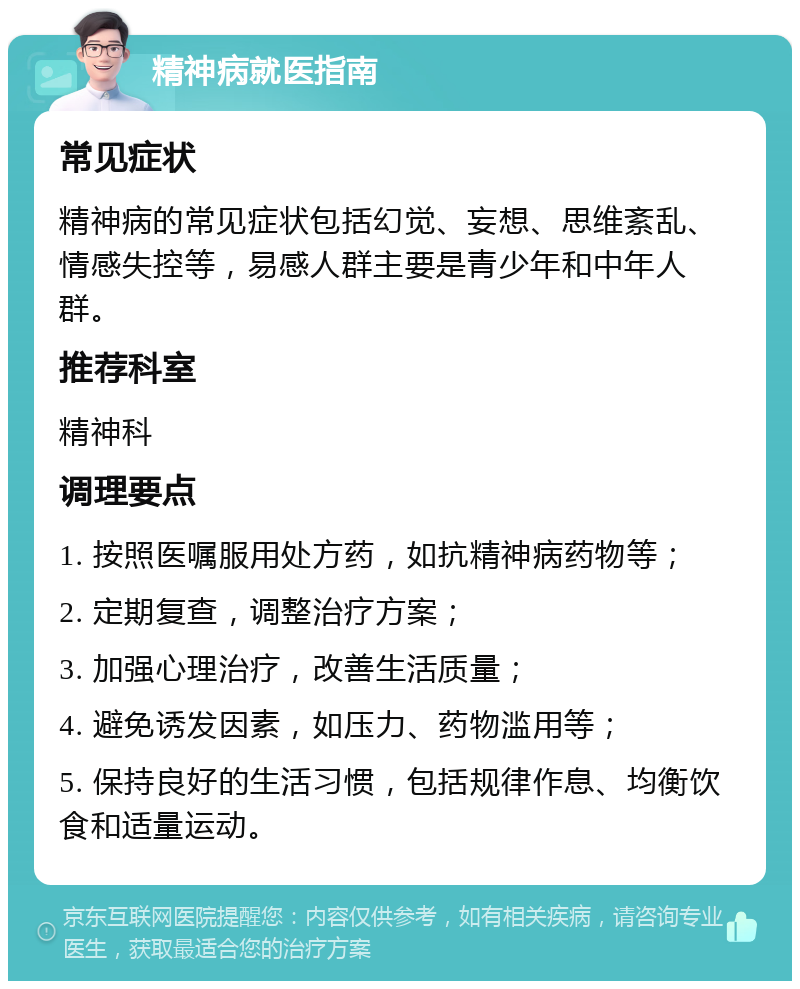 精神病就医指南 常见症状 精神病的常见症状包括幻觉、妄想、思维紊乱、情感失控等，易感人群主要是青少年和中年人群。 推荐科室 精神科 调理要点 1. 按照医嘱服用处方药，如抗精神病药物等； 2. 定期复查，调整治疗方案； 3. 加强心理治疗，改善生活质量； 4. 避免诱发因素，如压力、药物滥用等； 5. 保持良好的生活习惯，包括规律作息、均衡饮食和适量运动。