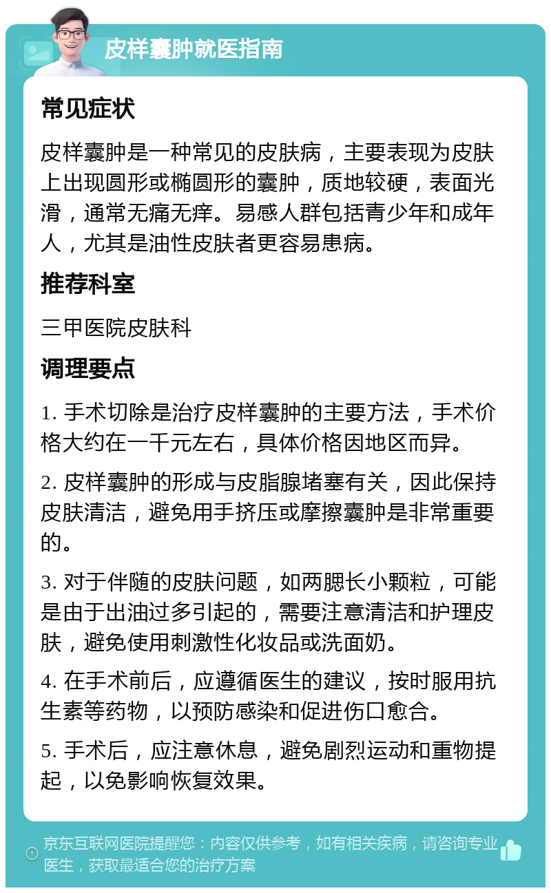 皮样囊肿就医指南 常见症状 皮样囊肿是一种常见的皮肤病，主要表现为皮肤上出现圆形或椭圆形的囊肿，质地较硬，表面光滑，通常无痛无痒。易感人群包括青少年和成年人，尤其是油性皮肤者更容易患病。 推荐科室 三甲医院皮肤科 调理要点 1. 手术切除是治疗皮样囊肿的主要方法，手术价格大约在一千元左右，具体价格因地区而异。 2. 皮样囊肿的形成与皮脂腺堵塞有关，因此保持皮肤清洁，避免用手挤压或摩擦囊肿是非常重要的。 3. 对于伴随的皮肤问题，如两腮长小颗粒，可能是由于出油过多引起的，需要注意清洁和护理皮肤，避免使用刺激性化妆品或洗面奶。 4. 在手术前后，应遵循医生的建议，按时服用抗生素等药物，以预防感染和促进伤口愈合。 5. 手术后，应注意休息，避免剧烈运动和重物提起，以免影响恢复效果。