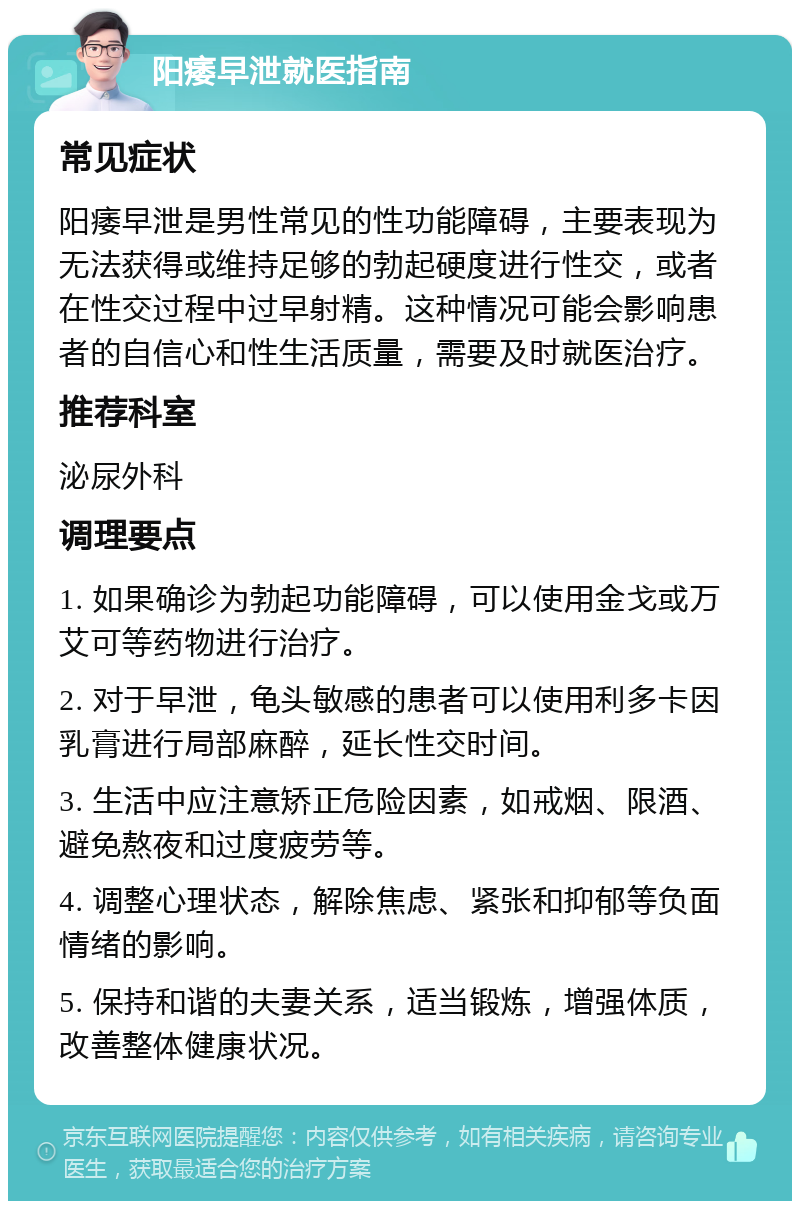 阳痿早泄就医指南 常见症状 阳痿早泄是男性常见的性功能障碍，主要表现为无法获得或维持足够的勃起硬度进行性交，或者在性交过程中过早射精。这种情况可能会影响患者的自信心和性生活质量，需要及时就医治疗。 推荐科室 泌尿外科 调理要点 1. 如果确诊为勃起功能障碍，可以使用金戈或万艾可等药物进行治疗。 2. 对于早泄，龟头敏感的患者可以使用利多卡因乳膏进行局部麻醉，延长性交时间。 3. 生活中应注意矫正危险因素，如戒烟、限酒、避免熬夜和过度疲劳等。 4. 调整心理状态，解除焦虑、紧张和抑郁等负面情绪的影响。 5. 保持和谐的夫妻关系，适当锻炼，增强体质，改善整体健康状况。