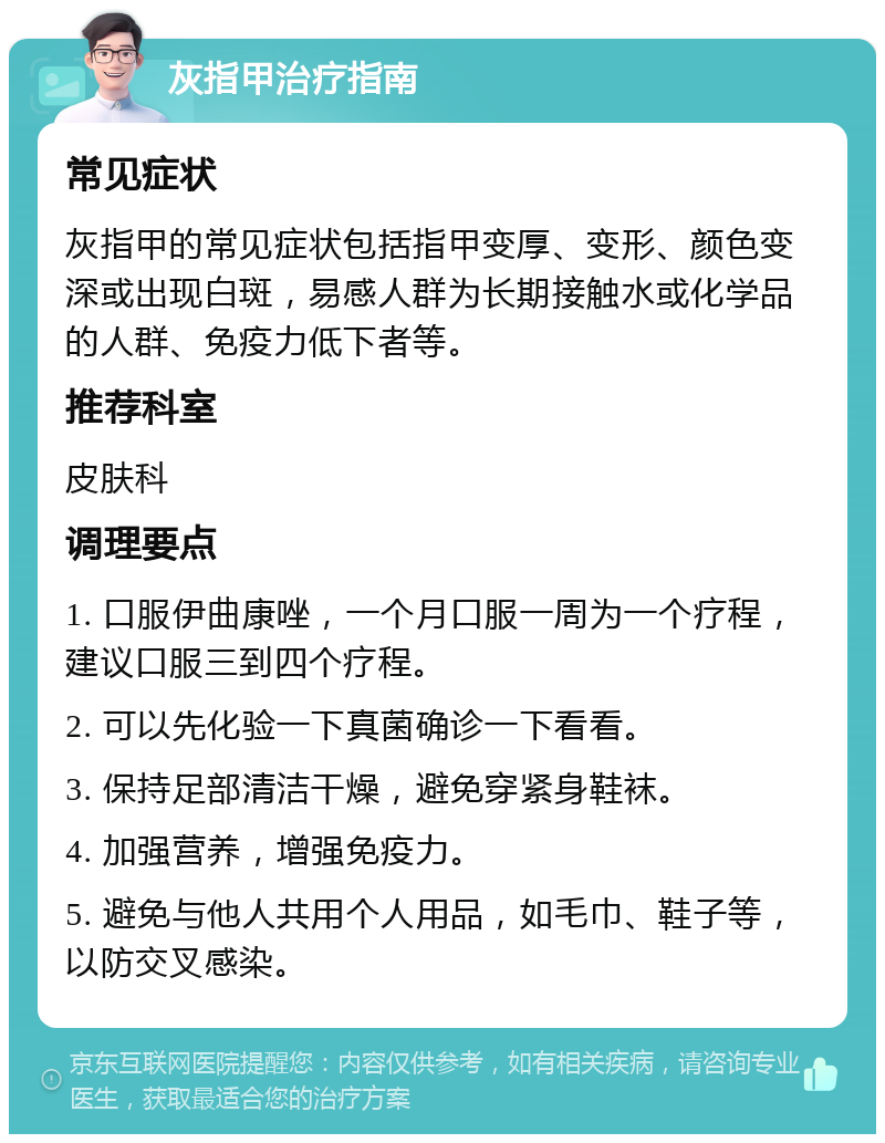 灰指甲治疗指南 常见症状 灰指甲的常见症状包括指甲变厚、变形、颜色变深或出现白斑，易感人群为长期接触水或化学品的人群、免疫力低下者等。 推荐科室 皮肤科 调理要点 1. 口服伊曲康唑，一个月口服一周为一个疗程，建议口服三到四个疗程。 2. 可以先化验一下真菌确诊一下看看。 3. 保持足部清洁干燥，避免穿紧身鞋袜。 4. 加强营养，增强免疫力。 5. 避免与他人共用个人用品，如毛巾、鞋子等，以防交叉感染。