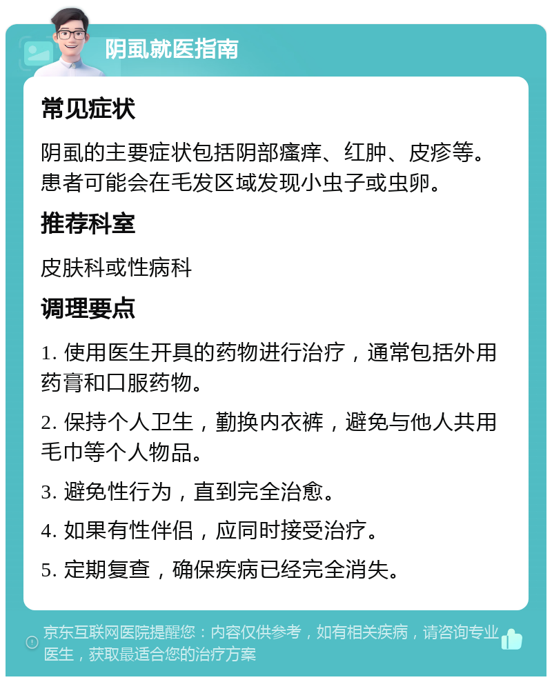 阴虱就医指南 常见症状 阴虱的主要症状包括阴部瘙痒、红肿、皮疹等。患者可能会在毛发区域发现小虫子或虫卵。 推荐科室 皮肤科或性病科 调理要点 1. 使用医生开具的药物进行治疗，通常包括外用药膏和口服药物。 2. 保持个人卫生，勤换内衣裤，避免与他人共用毛巾等个人物品。 3. 避免性行为，直到完全治愈。 4. 如果有性伴侣，应同时接受治疗。 5. 定期复查，确保疾病已经完全消失。