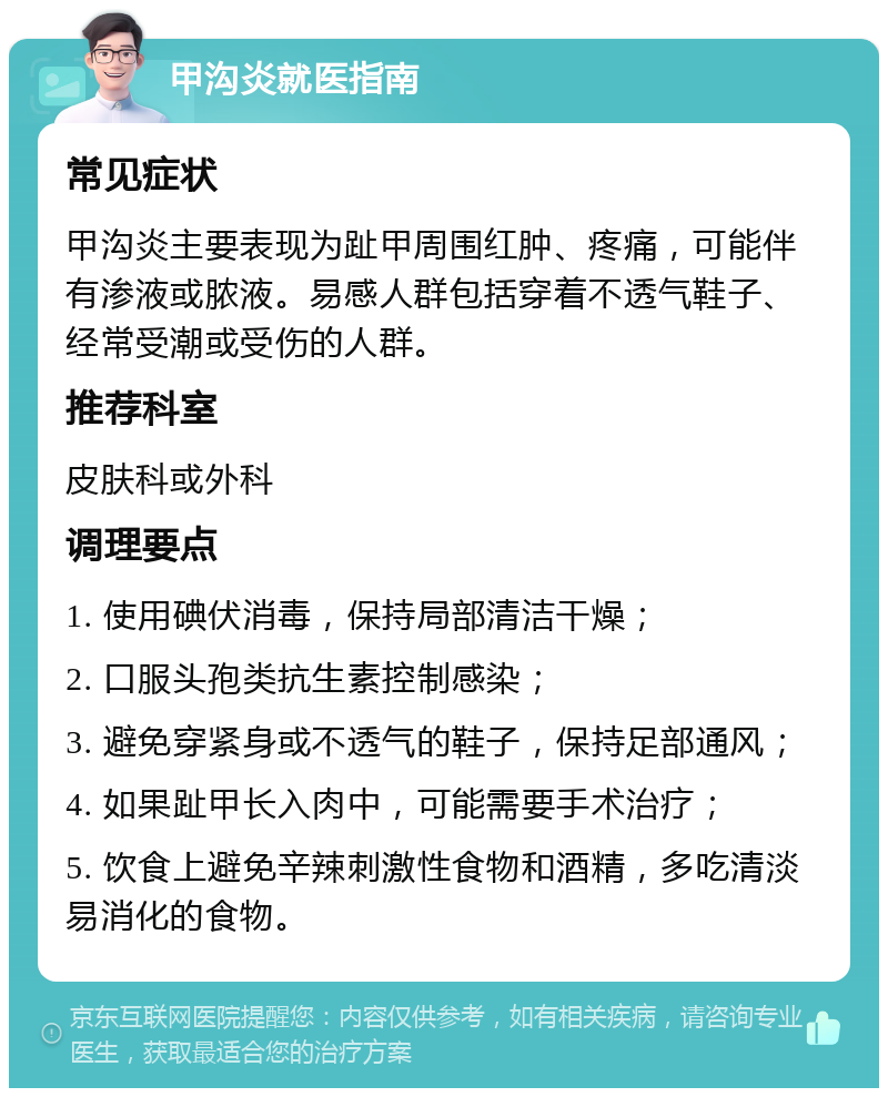 甲沟炎就医指南 常见症状 甲沟炎主要表现为趾甲周围红肿、疼痛，可能伴有渗液或脓液。易感人群包括穿着不透气鞋子、经常受潮或受伤的人群。 推荐科室 皮肤科或外科 调理要点 1. 使用碘伏消毒，保持局部清洁干燥； 2. 口服头孢类抗生素控制感染； 3. 避免穿紧身或不透气的鞋子，保持足部通风； 4. 如果趾甲长入肉中，可能需要手术治疗； 5. 饮食上避免辛辣刺激性食物和酒精，多吃清淡易消化的食物。