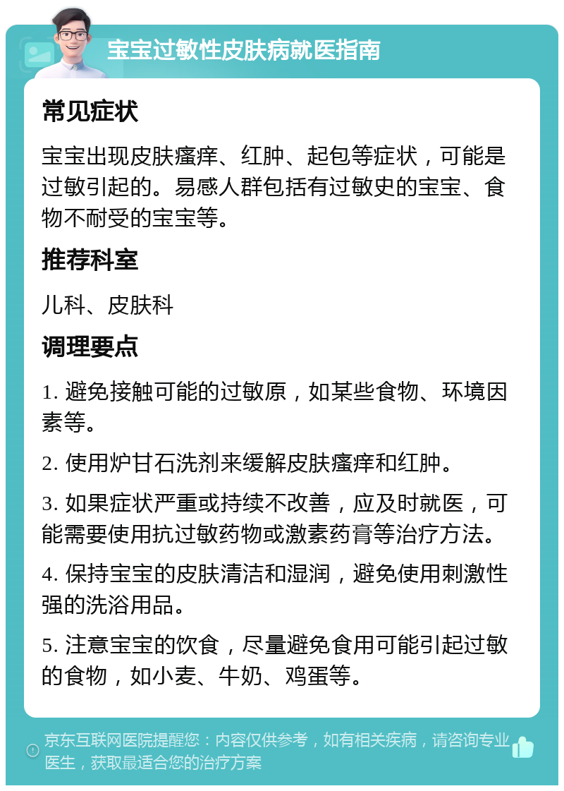 宝宝过敏性皮肤病就医指南 常见症状 宝宝出现皮肤瘙痒、红肿、起包等症状，可能是过敏引起的。易感人群包括有过敏史的宝宝、食物不耐受的宝宝等。 推荐科室 儿科、皮肤科 调理要点 1. 避免接触可能的过敏原，如某些食物、环境因素等。 2. 使用炉甘石洗剂来缓解皮肤瘙痒和红肿。 3. 如果症状严重或持续不改善，应及时就医，可能需要使用抗过敏药物或激素药膏等治疗方法。 4. 保持宝宝的皮肤清洁和湿润，避免使用刺激性强的洗浴用品。 5. 注意宝宝的饮食，尽量避免食用可能引起过敏的食物，如小麦、牛奶、鸡蛋等。