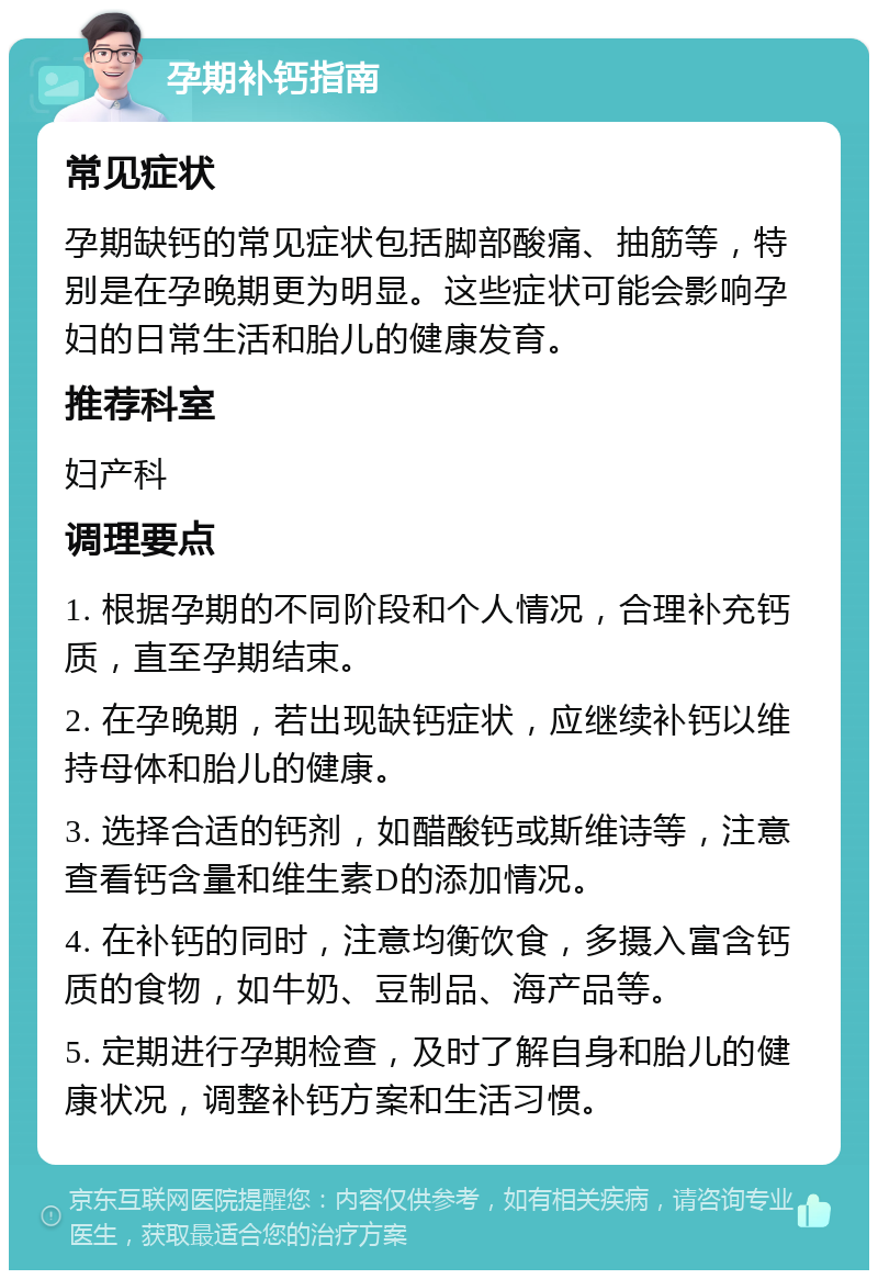 孕期补钙指南 常见症状 孕期缺钙的常见症状包括脚部酸痛、抽筋等，特别是在孕晚期更为明显。这些症状可能会影响孕妇的日常生活和胎儿的健康发育。 推荐科室 妇产科 调理要点 1. 根据孕期的不同阶段和个人情况，合理补充钙质，直至孕期结束。 2. 在孕晚期，若出现缺钙症状，应继续补钙以维持母体和胎儿的健康。 3. 选择合适的钙剂，如醋酸钙或斯维诗等，注意查看钙含量和维生素D的添加情况。 4. 在补钙的同时，注意均衡饮食，多摄入富含钙质的食物，如牛奶、豆制品、海产品等。 5. 定期进行孕期检查，及时了解自身和胎儿的健康状况，调整补钙方案和生活习惯。