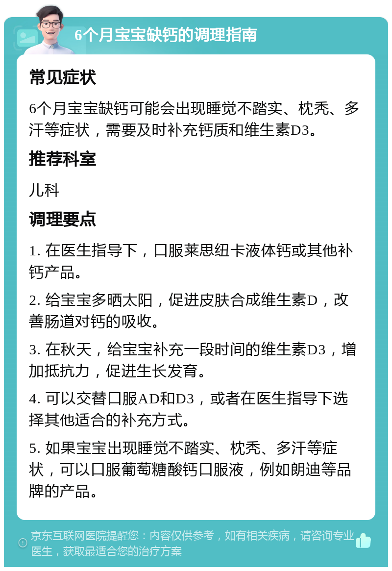 6个月宝宝缺钙的调理指南 常见症状 6个月宝宝缺钙可能会出现睡觉不踏实、枕秃、多汗等症状，需要及时补充钙质和维生素D3。 推荐科室 儿科 调理要点 1. 在医生指导下，口服莱思纽卡液体钙或其他补钙产品。 2. 给宝宝多晒太阳，促进皮肤合成维生素D，改善肠道对钙的吸收。 3. 在秋天，给宝宝补充一段时间的维生素D3，增加抵抗力，促进生长发育。 4. 可以交替口服AD和D3，或者在医生指导下选择其他适合的补充方式。 5. 如果宝宝出现睡觉不踏实、枕秃、多汗等症状，可以口服葡萄糖酸钙口服液，例如朗迪等品牌的产品。