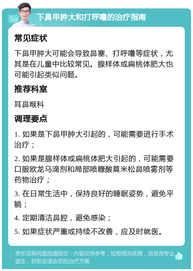 下鼻甲肿大和打呼噜的治疗指南 常见症状 下鼻甲肿大可能会导致鼻塞、打呼噜等症状，尤其是在儿童中比较常见。腺样体或扁桃体肥大也可能引起类似问题。 推荐科室 耳鼻喉科 调理要点 1. 如果是下鼻甲肿大引起的，可能需要进行手术治疗； 2. 如果是腺样体或扁桃体肥大引起的，可能需要口服欧龙马滴剂和局部喷糠酸莫米松鼻喷雾剂等药物治疗； 3. 在日常生活中，保持良好的睡眠姿势，避免平躺； 4. 定期清洁鼻腔，避免感染； 5. 如果症状严重或持续不改善，应及时就医。