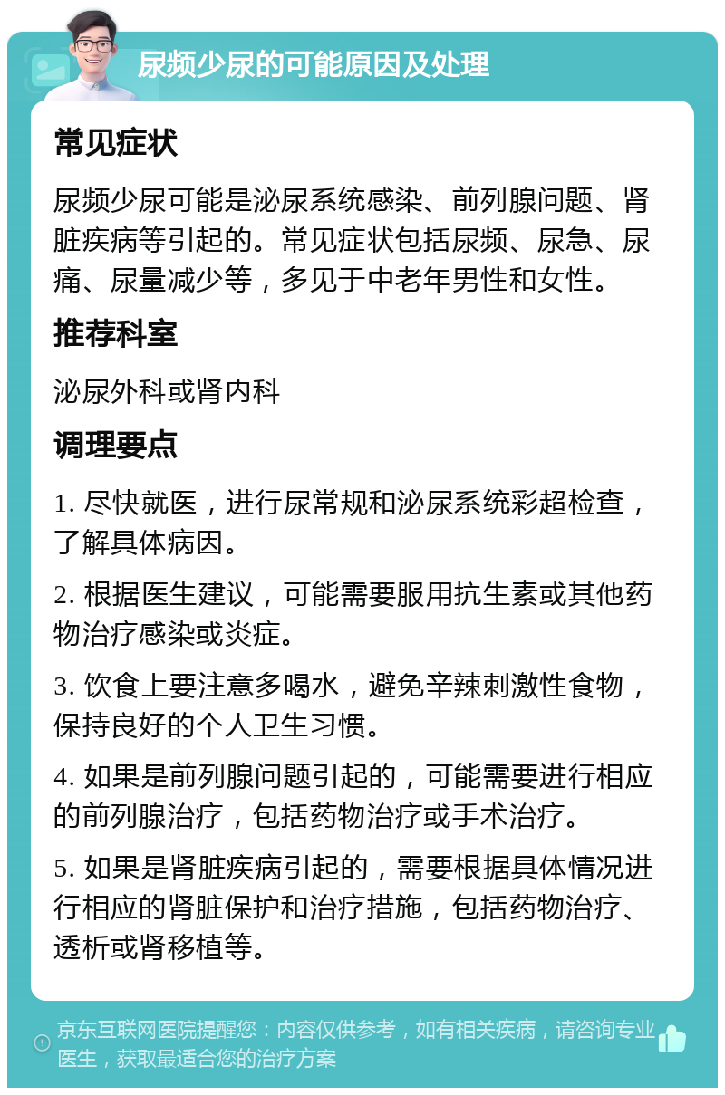 尿频少尿的可能原因及处理 常见症状 尿频少尿可能是泌尿系统感染、前列腺问题、肾脏疾病等引起的。常见症状包括尿频、尿急、尿痛、尿量减少等，多见于中老年男性和女性。 推荐科室 泌尿外科或肾内科 调理要点 1. 尽快就医，进行尿常规和泌尿系统彩超检查，了解具体病因。 2. 根据医生建议，可能需要服用抗生素或其他药物治疗感染或炎症。 3. 饮食上要注意多喝水，避免辛辣刺激性食物，保持良好的个人卫生习惯。 4. 如果是前列腺问题引起的，可能需要进行相应的前列腺治疗，包括药物治疗或手术治疗。 5. 如果是肾脏疾病引起的，需要根据具体情况进行相应的肾脏保护和治疗措施，包括药物治疗、透析或肾移植等。