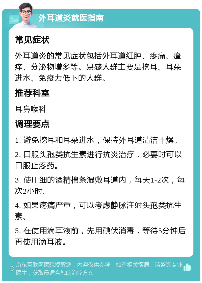 外耳道炎就医指南 常见症状 外耳道炎的常见症状包括外耳道红肿、疼痛、瘙痒、分泌物增多等。易感人群主要是挖耳、耳朵进水、免疫力低下的人群。 推荐科室 耳鼻喉科 调理要点 1. 避免挖耳和耳朵进水，保持外耳道清洁干燥。 2. 口服头孢类抗生素进行抗炎治疗，必要时可以口服止疼药。 3. 使用细的酒精棉条湿敷耳道内，每天1-2次，每次2小时。 4. 如果疼痛严重，可以考虑静脉注射头孢类抗生素。 5. 在使用滴耳液前，先用碘伏消毒，等待5分钟后再使用滴耳液。