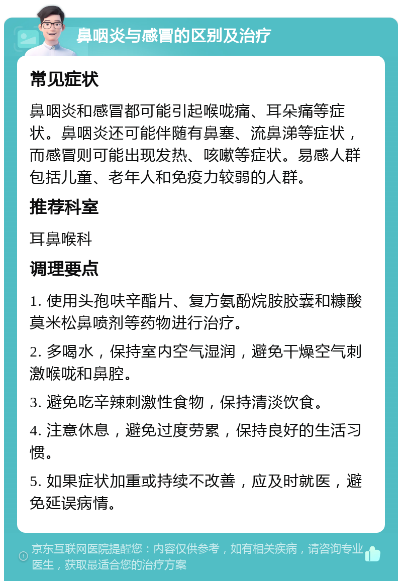 鼻咽炎与感冒的区别及治疗 常见症状 鼻咽炎和感冒都可能引起喉咙痛、耳朵痛等症状。鼻咽炎还可能伴随有鼻塞、流鼻涕等症状，而感冒则可能出现发热、咳嗽等症状。易感人群包括儿童、老年人和免疫力较弱的人群。 推荐科室 耳鼻喉科 调理要点 1. 使用头孢呋辛酯片、复方氨酚烷胺胶囊和糠酸莫米松鼻喷剂等药物进行治疗。 2. 多喝水，保持室内空气湿润，避免干燥空气刺激喉咙和鼻腔。 3. 避免吃辛辣刺激性食物，保持清淡饮食。 4. 注意休息，避免过度劳累，保持良好的生活习惯。 5. 如果症状加重或持续不改善，应及时就医，避免延误病情。