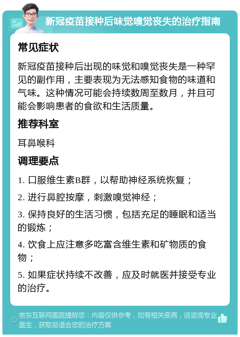 新冠疫苗接种后味觉嗅觉丧失的治疗指南 常见症状 新冠疫苗接种后出现的味觉和嗅觉丧失是一种罕见的副作用，主要表现为无法感知食物的味道和气味。这种情况可能会持续数周至数月，并且可能会影响患者的食欲和生活质量。 推荐科室 耳鼻喉科 调理要点 1. 口服维生素B群，以帮助神经系统恢复； 2. 进行鼻腔按摩，刺激嗅觉神经； 3. 保持良好的生活习惯，包括充足的睡眠和适当的锻炼； 4. 饮食上应注意多吃富含维生素和矿物质的食物； 5. 如果症状持续不改善，应及时就医并接受专业的治疗。