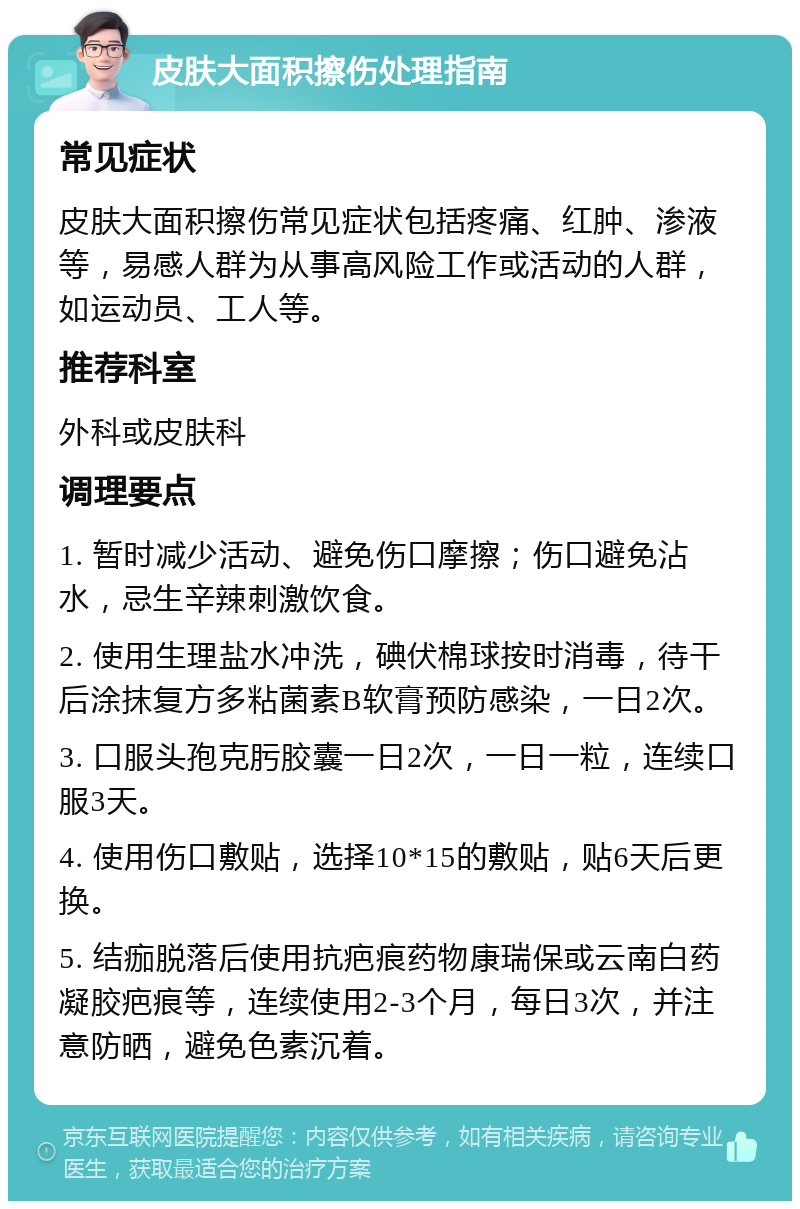 皮肤大面积擦伤处理指南 常见症状 皮肤大面积擦伤常见症状包括疼痛、红肿、渗液等，易感人群为从事高风险工作或活动的人群，如运动员、工人等。 推荐科室 外科或皮肤科 调理要点 1. 暂时减少活动、避免伤口摩擦；伤口避免沾水，忌生辛辣刺激饮食。 2. 使用生理盐水冲洗，碘伏棉球按时消毒，待干后涂抹复方多粘菌素B软膏预防感染，一日2次。 3. 口服头孢克肟胶囊一日2次，一日一粒，连续口服3天。 4. 使用伤口敷贴，选择10*15的敷贴，贴6天后更换。 5. 结痂脱落后使用抗疤痕药物康瑞保或云南白药凝胶疤痕等，连续使用2-3个月，每日3次，并注意防晒，避免色素沉着。