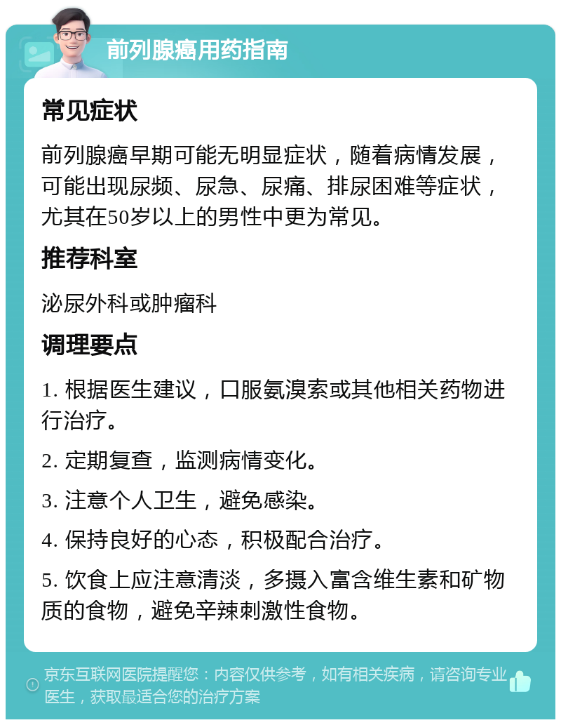 前列腺癌用药指南 常见症状 前列腺癌早期可能无明显症状，随着病情发展，可能出现尿频、尿急、尿痛、排尿困难等症状，尤其在50岁以上的男性中更为常见。 推荐科室 泌尿外科或肿瘤科 调理要点 1. 根据医生建议，口服氨溴索或其他相关药物进行治疗。 2. 定期复查，监测病情变化。 3. 注意个人卫生，避免感染。 4. 保持良好的心态，积极配合治疗。 5. 饮食上应注意清淡，多摄入富含维生素和矿物质的食物，避免辛辣刺激性食物。