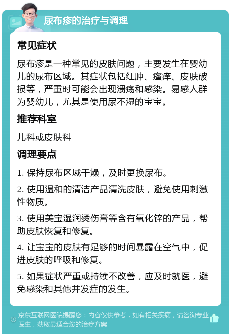 尿布疹的治疗与调理 常见症状 尿布疹是一种常见的皮肤问题，主要发生在婴幼儿的尿布区域。其症状包括红肿、瘙痒、皮肤破损等，严重时可能会出现溃疡和感染。易感人群为婴幼儿，尤其是使用尿不湿的宝宝。 推荐科室 儿科或皮肤科 调理要点 1. 保持尿布区域干燥，及时更换尿布。 2. 使用温和的清洁产品清洗皮肤，避免使用刺激性物质。 3. 使用美宝湿润烫伤膏等含有氧化锌的产品，帮助皮肤恢复和修复。 4. 让宝宝的皮肤有足够的时间暴露在空气中，促进皮肤的呼吸和修复。 5. 如果症状严重或持续不改善，应及时就医，避免感染和其他并发症的发生。