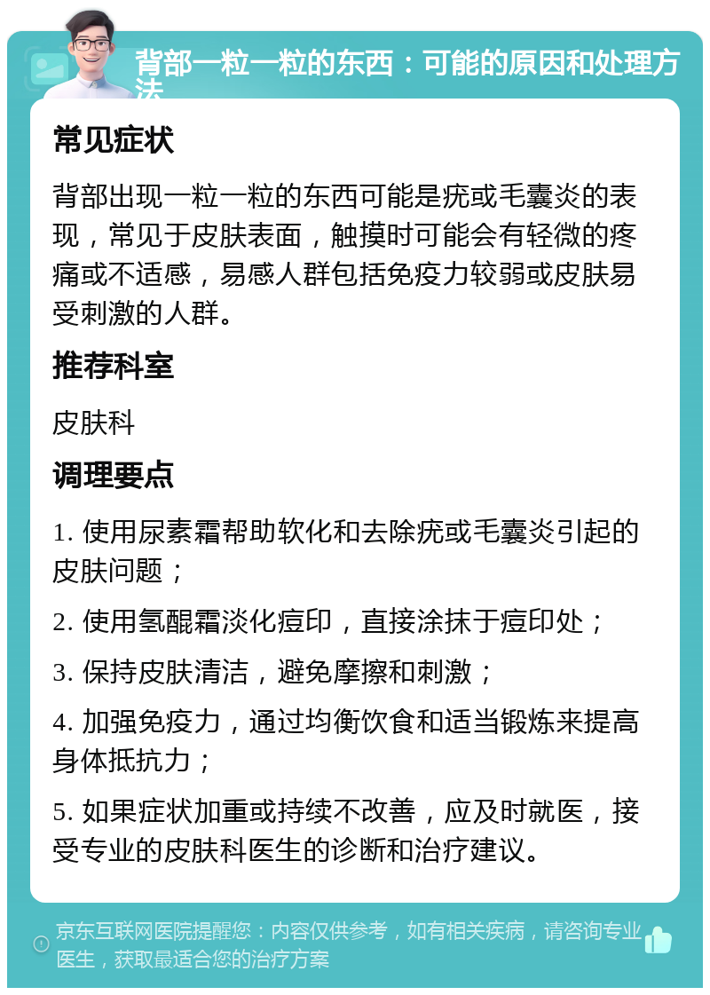 背部一粒一粒的东西：可能的原因和处理方法 常见症状 背部出现一粒一粒的东西可能是疣或毛囊炎的表现，常见于皮肤表面，触摸时可能会有轻微的疼痛或不适感，易感人群包括免疫力较弱或皮肤易受刺激的人群。 推荐科室 皮肤科 调理要点 1. 使用尿素霜帮助软化和去除疣或毛囊炎引起的皮肤问题； 2. 使用氢醌霜淡化痘印，直接涂抹于痘印处； 3. 保持皮肤清洁，避免摩擦和刺激； 4. 加强免疫力，通过均衡饮食和适当锻炼来提高身体抵抗力； 5. 如果症状加重或持续不改善，应及时就医，接受专业的皮肤科医生的诊断和治疗建议。