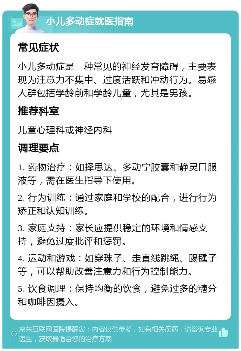 小儿多动症就医指南 常见症状 小儿多动症是一种常见的神经发育障碍，主要表现为注意力不集中、过度活跃和冲动行为。易感人群包括学龄前和学龄儿童，尤其是男孩。 推荐科室 儿童心理科或神经内科 调理要点 1. 药物治疗：如择思达、多动宁胶囊和静灵口服液等，需在医生指导下使用。 2. 行为训练：通过家庭和学校的配合，进行行为矫正和认知训练。 3. 家庭支持：家长应提供稳定的环境和情感支持，避免过度批评和惩罚。 4. 运动和游戏：如穿珠子、走直线跳绳、踢毽子等，可以帮助改善注意力和行为控制能力。 5. 饮食调理：保持均衡的饮食，避免过多的糖分和咖啡因摄入。