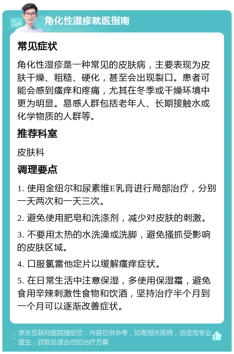 角化性湿疹就医指南 常见症状 角化性湿疹是一种常见的皮肤病，主要表现为皮肤干燥、粗糙、硬化，甚至会出现裂口。患者可能会感到瘙痒和疼痛，尤其在冬季或干燥环境中更为明显。易感人群包括老年人、长期接触水或化学物质的人群等。 推荐科室 皮肤科 调理要点 1. 使用金纽尔和尿素维E乳膏进行局部治疗，分别一天两次和一天三次。 2. 避免使用肥皂和洗涤剂，减少对皮肤的刺激。 3. 不要用太热的水洗澡或洗脚，避免搔抓受影响的皮肤区域。 4. 口服氯雷他定片以缓解瘙痒症状。 5. 在日常生活中注意保湿，多使用保湿霜，避免食用辛辣刺激性食物和饮酒，坚持治疗半个月到一个月可以逐渐改善症状。