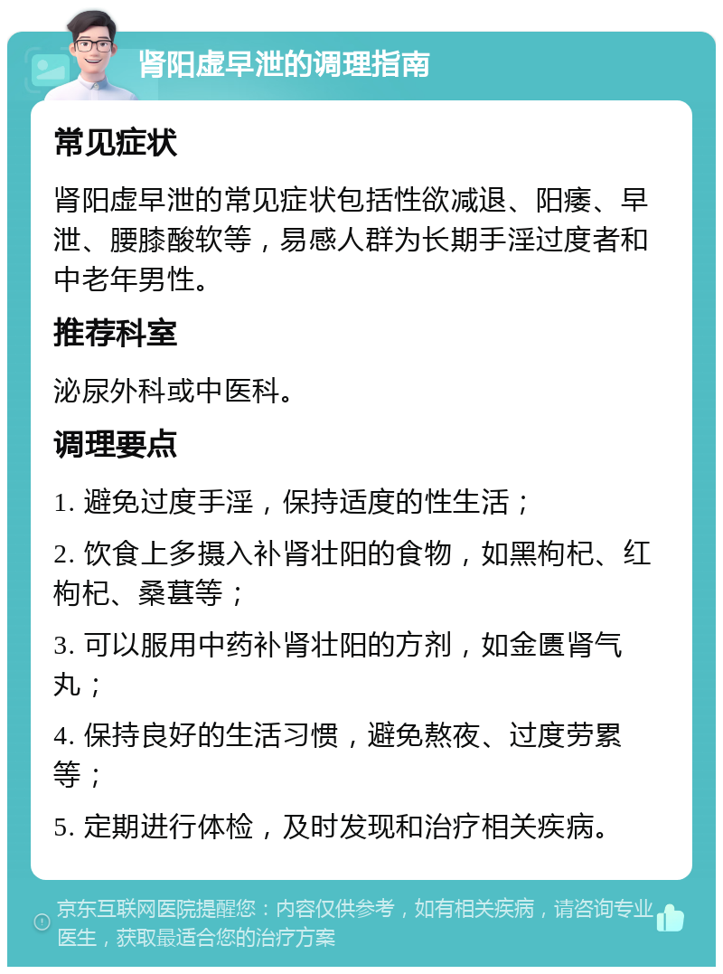 肾阳虚早泄的调理指南 常见症状 肾阳虚早泄的常见症状包括性欲减退、阳痿、早泄、腰膝酸软等，易感人群为长期手淫过度者和中老年男性。 推荐科室 泌尿外科或中医科。 调理要点 1. 避免过度手淫，保持适度的性生活； 2. 饮食上多摄入补肾壮阳的食物，如黑枸杞、红枸杞、桑葚等； 3. 可以服用中药补肾壮阳的方剂，如金匮肾气丸； 4. 保持良好的生活习惯，避免熬夜、过度劳累等； 5. 定期进行体检，及时发现和治疗相关疾病。