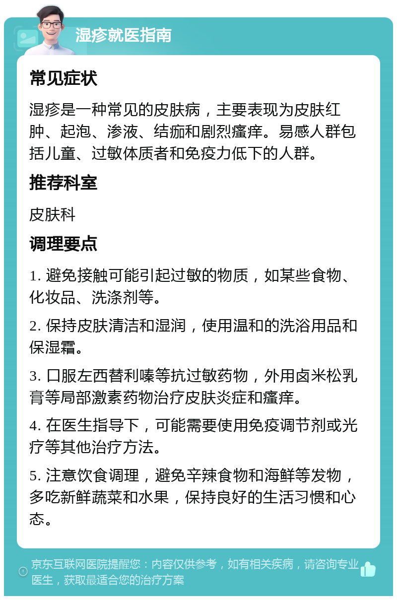 湿疹就医指南 常见症状 湿疹是一种常见的皮肤病，主要表现为皮肤红肿、起泡、渗液、结痂和剧烈瘙痒。易感人群包括儿童、过敏体质者和免疫力低下的人群。 推荐科室 皮肤科 调理要点 1. 避免接触可能引起过敏的物质，如某些食物、化妆品、洗涤剂等。 2. 保持皮肤清洁和湿润，使用温和的洗浴用品和保湿霜。 3. 口服左西替利嗪等抗过敏药物，外用卤米松乳膏等局部激素药物治疗皮肤炎症和瘙痒。 4. 在医生指导下，可能需要使用免疫调节剂或光疗等其他治疗方法。 5. 注意饮食调理，避免辛辣食物和海鲜等发物，多吃新鲜蔬菜和水果，保持良好的生活习惯和心态。