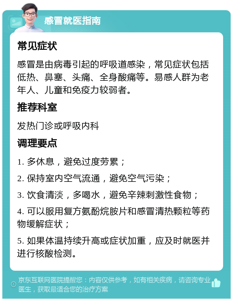 感冒就医指南 常见症状 感冒是由病毒引起的呼吸道感染，常见症状包括低热、鼻塞、头痛、全身酸痛等。易感人群为老年人、儿童和免疫力较弱者。 推荐科室 发热门诊或呼吸内科 调理要点 1. 多休息，避免过度劳累； 2. 保持室内空气流通，避免空气污染； 3. 饮食清淡，多喝水，避免辛辣刺激性食物； 4. 可以服用复方氨酚烷胺片和感冒清热颗粒等药物缓解症状； 5. 如果体温持续升高或症状加重，应及时就医并进行核酸检测。