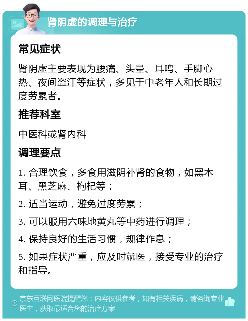 肾阴虚的调理与治疗 常见症状 肾阴虚主要表现为腰痛、头晕、耳鸣、手脚心热、夜间盗汗等症状，多见于中老年人和长期过度劳累者。 推荐科室 中医科或肾内科 调理要点 1. 合理饮食，多食用滋阴补肾的食物，如黑木耳、黑芝麻、枸杞等； 2. 适当运动，避免过度劳累； 3. 可以服用六味地黄丸等中药进行调理； 4. 保持良好的生活习惯，规律作息； 5. 如果症状严重，应及时就医，接受专业的治疗和指导。