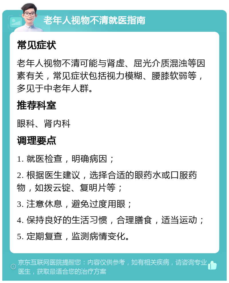 老年人视物不清就医指南 常见症状 老年人视物不清可能与肾虚、屈光介质混浊等因素有关，常见症状包括视力模糊、腰膝软弱等，多见于中老年人群。 推荐科室 眼科、肾内科 调理要点 1. 就医检查，明确病因； 2. 根据医生建议，选择合适的眼药水或口服药物，如拨云锭、复明片等； 3. 注意休息，避免过度用眼； 4. 保持良好的生活习惯，合理膳食，适当运动； 5. 定期复查，监测病情变化。